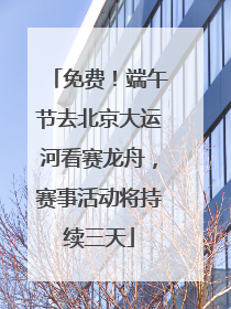 免费！端午节去北京大运河看赛龙舟，赛事活动将持续三天