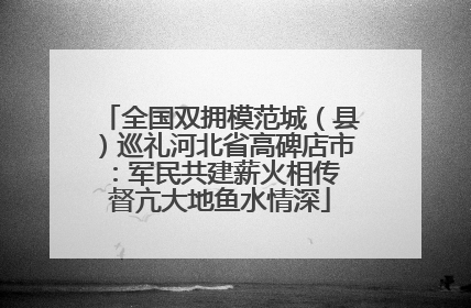 全国双拥模范城（县）巡礼河北省高碑店市：军民共建薪火相传 督亢大地鱼水情深