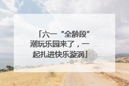 六一“全龄段”潮玩乐园来了，一起扎进快乐漩涡