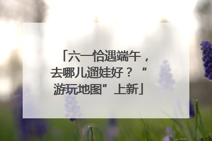 六一恰遇端午，去哪儿遛娃好？“游玩地图”上新