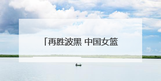 再胜波黑 中国女篮取得热身赛两连胜