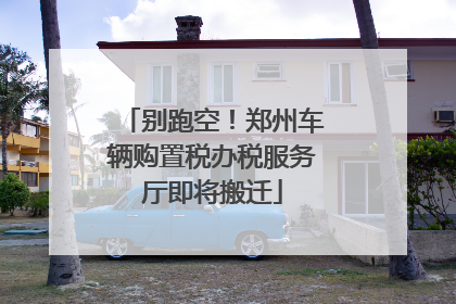 别跑空！郑州车辆购置税办税服务厅即将搬迁