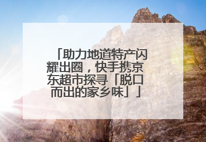 助力地道特产闪耀出圈，快手携京东超市探寻「脱口而出的家乡味」