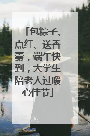 包粽子、点红、送香囊，端午快到，大学生陪老人过暖心佳节