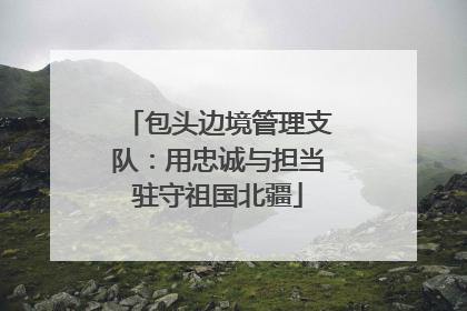 包头边境管理支队：用忠诚与担当驻守祖国北疆