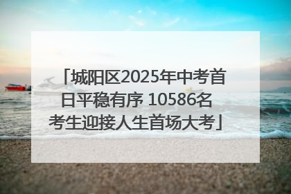 城阳区2025年中考首日平稳有序 10586名考生迎接人生首场大考