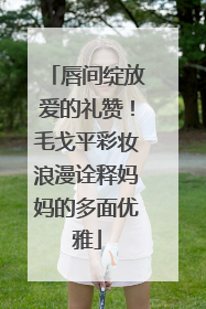 唇间绽放爱的礼赞！毛戈平彩妆浪漫诠释妈妈的多面优雅