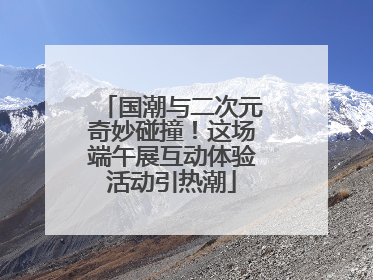 国潮与二次元奇妙碰撞！这场端午展互动体验活动引热潮