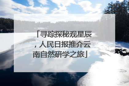 寻踪探秘观星辰，人民日报推介云南自然研学之旅