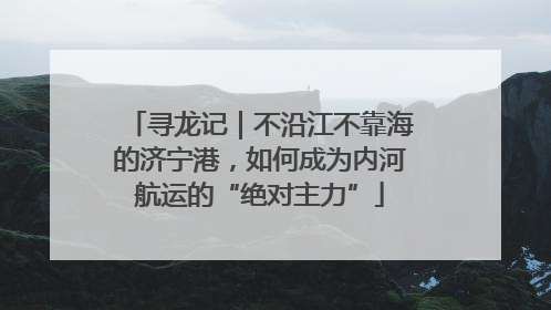 寻龙记｜不沿江不靠海的济宁港，如何成为内河航运的“绝对主力”