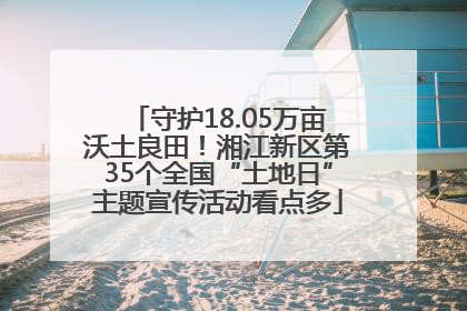 守护18.05万亩沃土良田！湘江新区第35个全国“土地日”主题宣传活动看点多