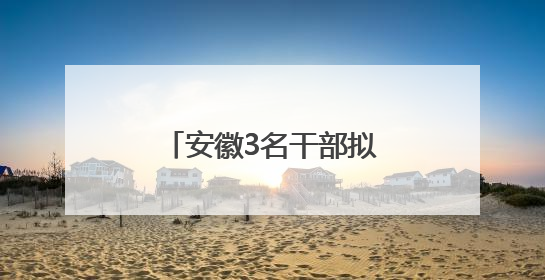 安徽3名干部拟任厅级新职！多地市最新人事