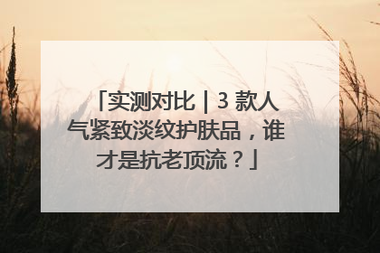 实测对比｜3 款人气紧致淡纹护肤品，谁才是抗老顶流？
