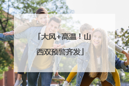 大风+高温！山西双预警齐发