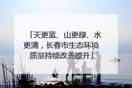 天更蓝、山更绿、水更清，长春市生态环境质量持续改善提升