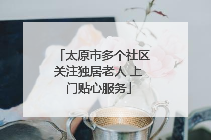 太原市多个社区关注独居老人 上门贴心服务