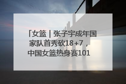 女篮｜张子宇成年国家队首秀砍18+7，中国女篮热身赛101比55大胜波黑