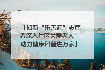 如新“乐善汇”志愿者深入社区关爱老人，助力健康科普进万家