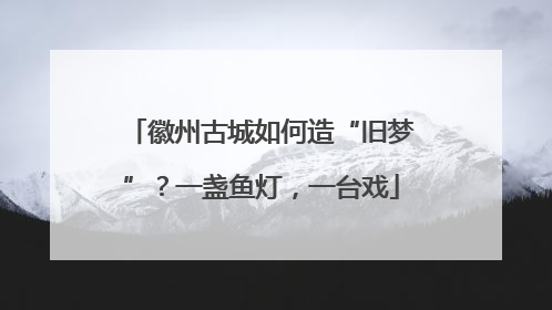 徽州古城如何造“旧梦”？一盏鱼灯，一台戏
