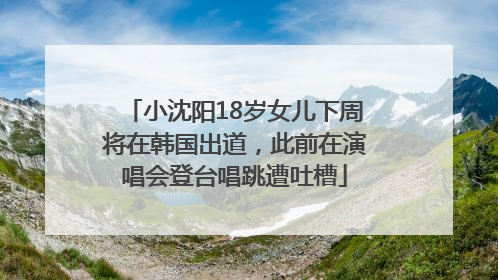 小沈阳18岁女儿下周将在韩国出道，此前在演唱会登台唱跳遭吐槽