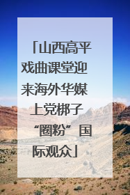 山西高平戏曲课堂迎来海外华媒 上党梆子“圈粉”国际观众