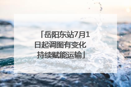 岳阳东站7月1日起调图有变化 持续赋能运输