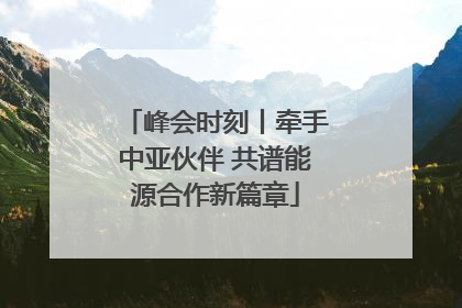 峰会时刻丨牵手中亚伙伴 共谱能源合作新篇章