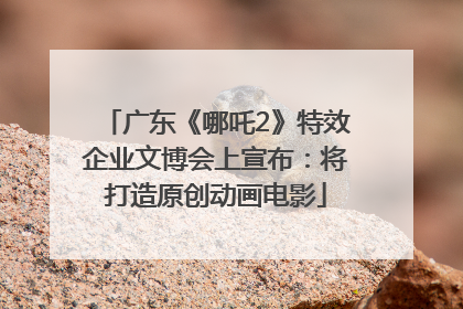 广东《哪吒2》特效企业文博会上宣布：将打造原创动画电影
