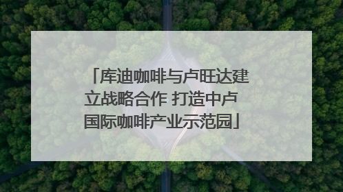 库迪咖啡与卢旺达建立战略合作 打造中卢国际咖啡产业示范园
