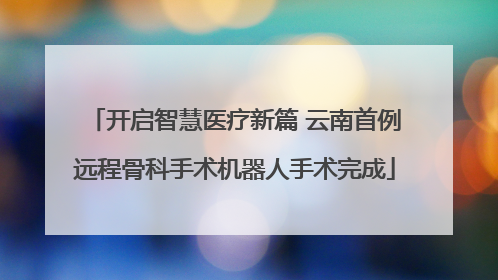 开启智慧医疗新篇 云南首例远程骨科手术机器人手术完成
