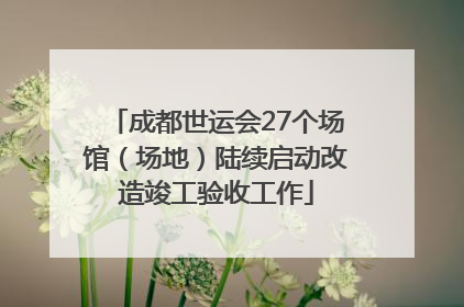 成都世运会27个场馆（场地）陆续启动改造竣工验收工作
