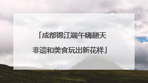 成都锦江端午嗨翻天 非遗和美食玩出新花样