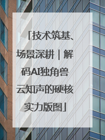 技术筑基、场景深耕｜解码AI独角兽云知声的硬核实力版图