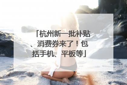 杭州新一批补贴、消费券来了！包括手机、平板等