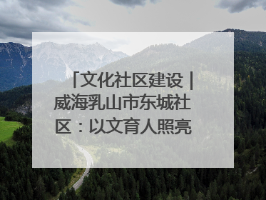 文化社区建设｜威海乳山市东城社区：以文育人照亮成长灯塔