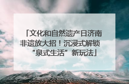 文化和自然遗产日济南非遗放大招！沉浸式解锁“泉式生活”新玩法