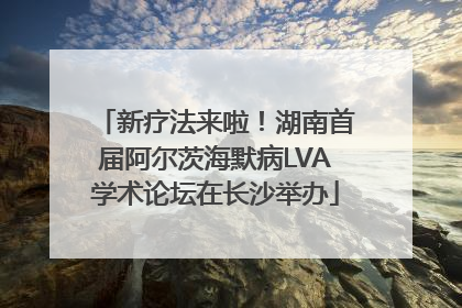 新疗法来啦！湖南首届阿尔茨海默病LVA学术论坛在长沙举办