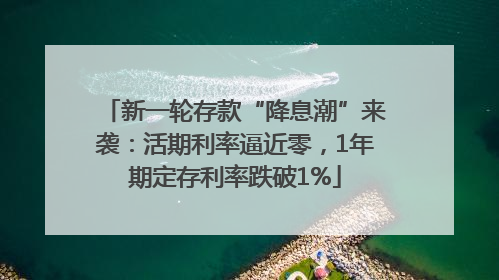 新一轮存款“降息潮”来袭：活期利率逼近零，1年期定存利率跌破1%