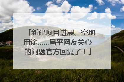 新建项目进展、空地用途……昌平网友关心的问题官方回复了！