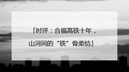 时评：合福高铁十年，山河间的“铁”骨柔情