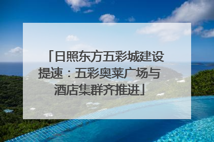 日照东方五彩城建设提速：五彩奥莱广场与酒店集群齐推进