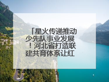 星火传递推动少先队事业发展！河北省打造联建共育体系让红领巾更鲜艳