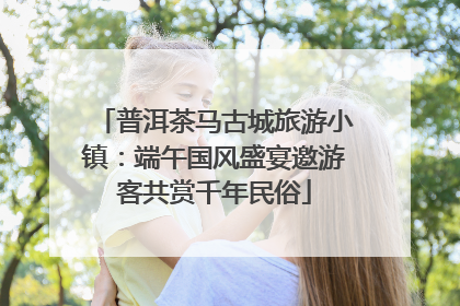 普洱茶马古城旅游小镇：端午国风盛宴邀游客共赏千年民俗