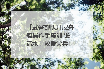 武警部队开展舟艇操作手集训 锻造水上救援尖兵