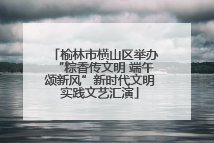 榆林市横山区举办“粽香传文明 端午颂新风”新时代文明实践文艺汇演