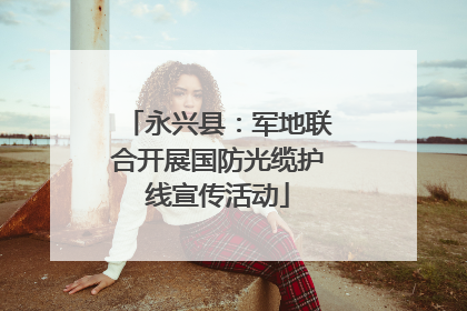 永兴县：军地联合开展国防光缆护线宣传活动