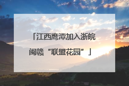 江西鹰潭加入浙皖闽赣“联盟花园”