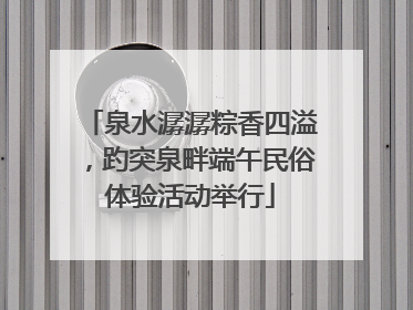 泉水潺潺粽香四溢，趵突泉畔端午民俗体验活动举行