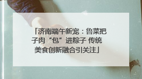 济南端午新宠：鲁菜把子肉“包”进粽子 传统美食创新融合引关注