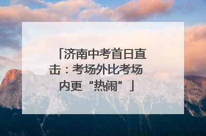 济南中考首日直击：考场外比考场内更“热闹”